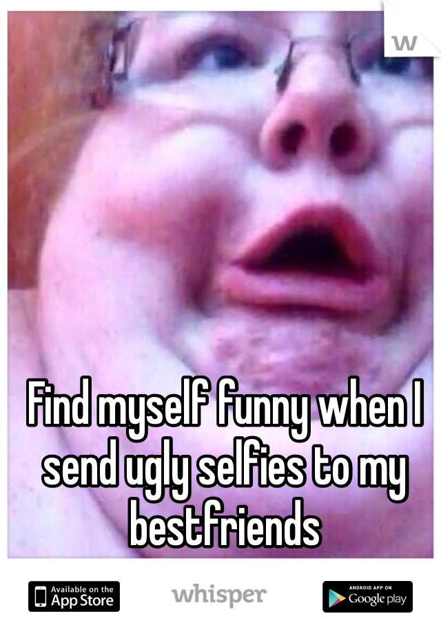 Find myself funny when I send ugly selfies to my bestfriends 