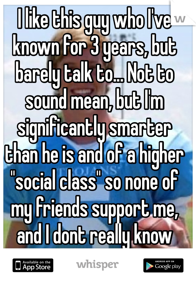 I like this guy who I've known for 3 years, but barely talk to... Not to sound mean, but I'm significantly smarter than he is and of a higher "social class" so none of my friends support me, and I dont really know what to do
Hes quiet and shy and I'm loud and obnoxious, but he still talks to me, so that counts for something, right?