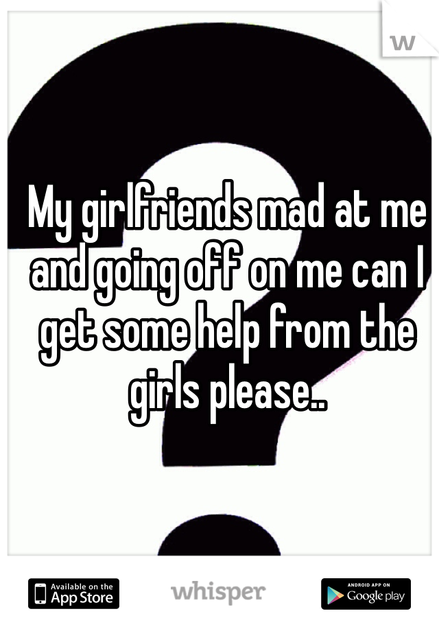 My girlfriends mad at me and going off on me can I get some help from the girls please..
