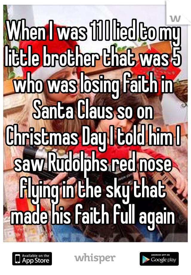 When I was 11 I lied to my little brother that was 5 who was losing faith in Santa Claus so on Christmas Day I told him I saw Rudolphs red nose flying in the sky that made his faith full again