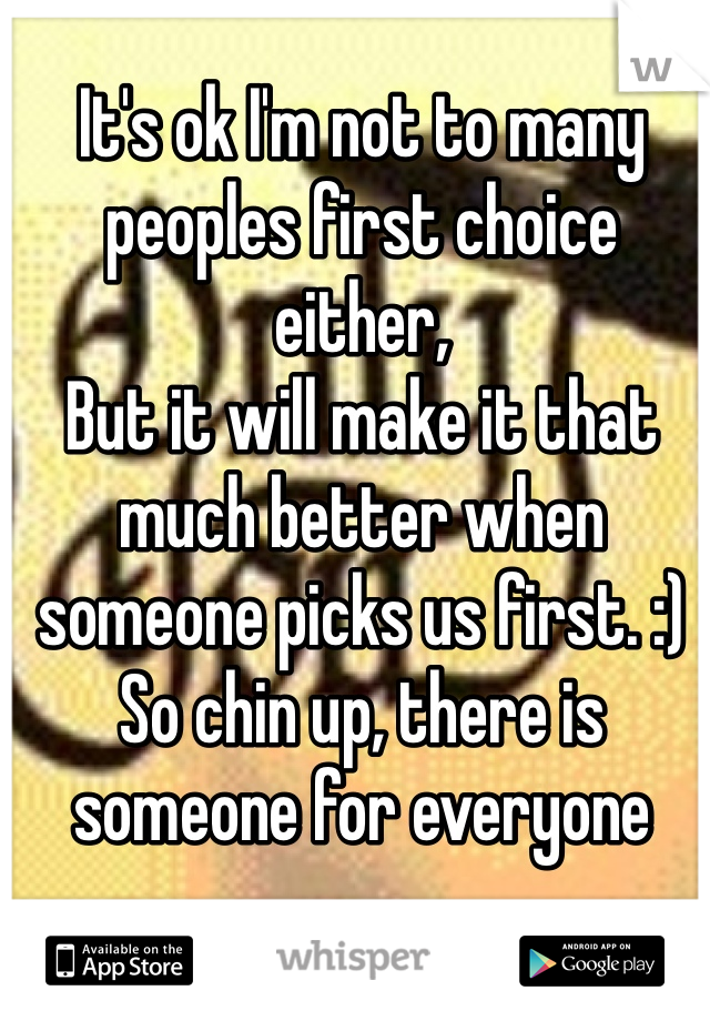 It's ok I'm not to many peoples first choice either,
But it will make it that much better when someone picks us first. :)
So chin up, there is someone for everyone