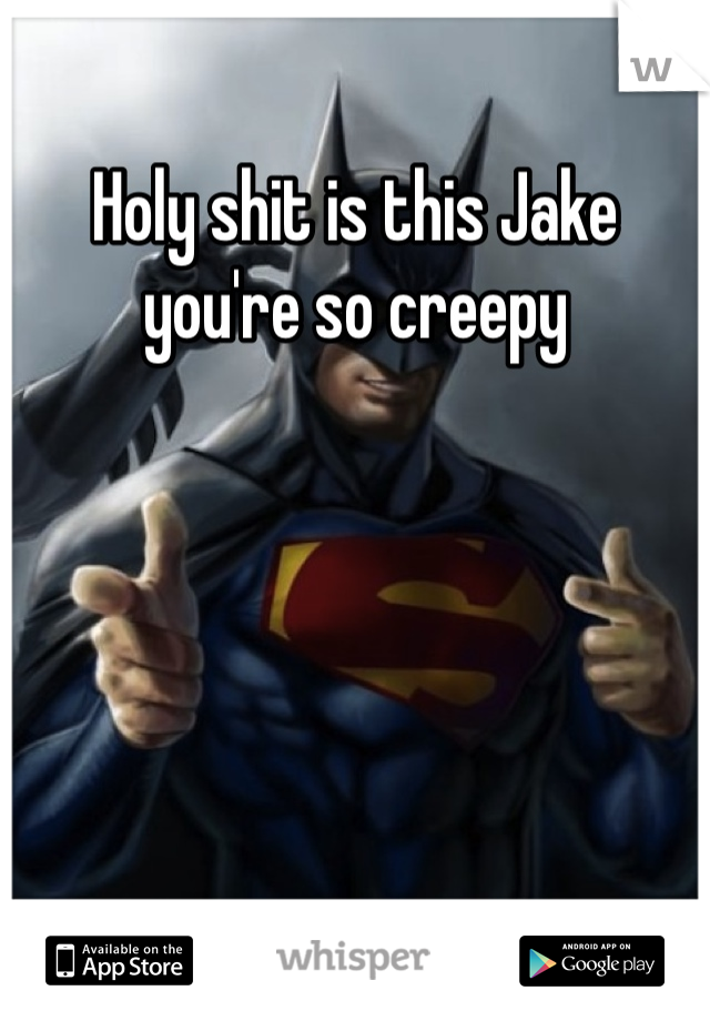 Holy shit is this Jake you're so creepy