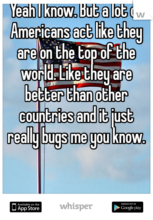 Yeah I know. But a lot of Americans act like they are on the top of the world. Like they are better than other countries and it just really bugs me you know. 