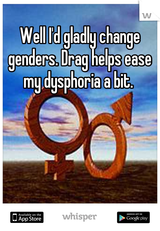 Well I'd gladly change genders. Drag helps ease my dysphoria a bit. 