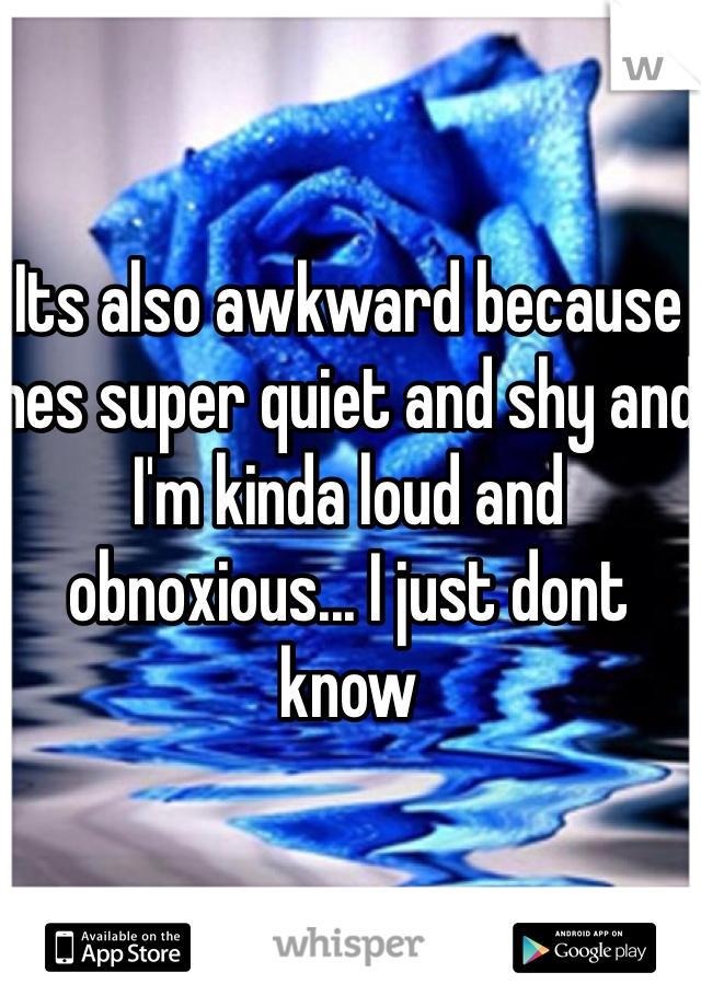 Its also awkward because hes super quiet and shy and I'm kinda loud and obnoxious... I just dont know