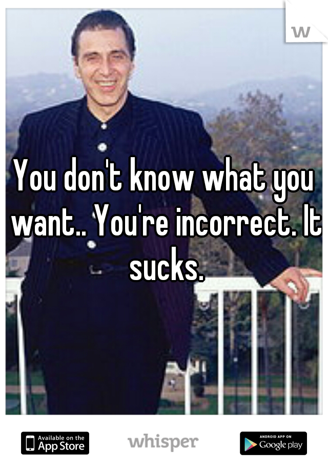 You don't know what you want.. You're incorrect. It sucks.