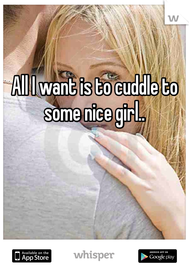 All I want is to cuddle to some nice girl..