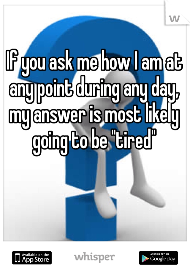 If you ask me how I am at any point during any day, my answer is most likely going to be "tired" 