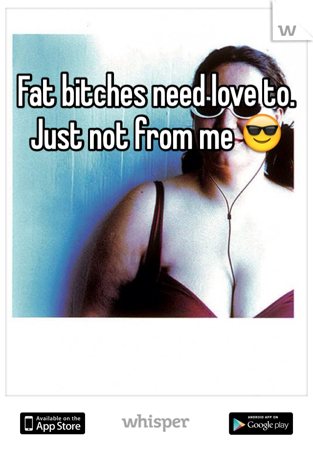 Fat bitches need love to. Just not from me 😎