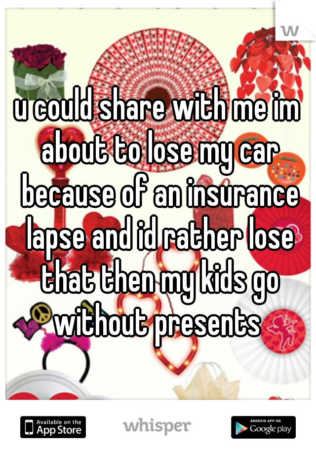 u could share with me im about to lose my car because of an insurance lapse and id rather lose that then my kids go without presents 