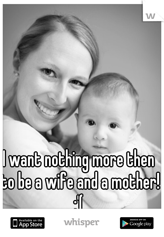 I want nothing more then to be a wife and a mother! :'( 