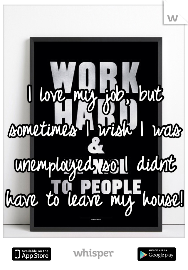 I love my job, but sometimes I wish I was unemployed so I didnt have to leave my house!