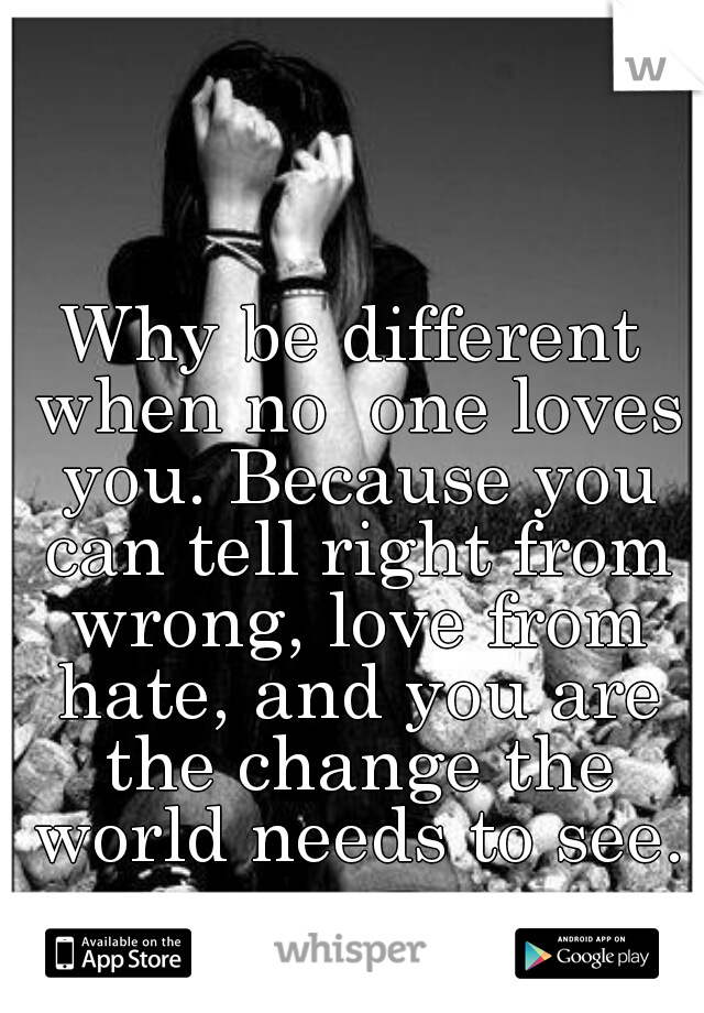 Why be different when no  one loves you. Because you can tell right from wrong, love from hate, and you are the change the world needs to see.