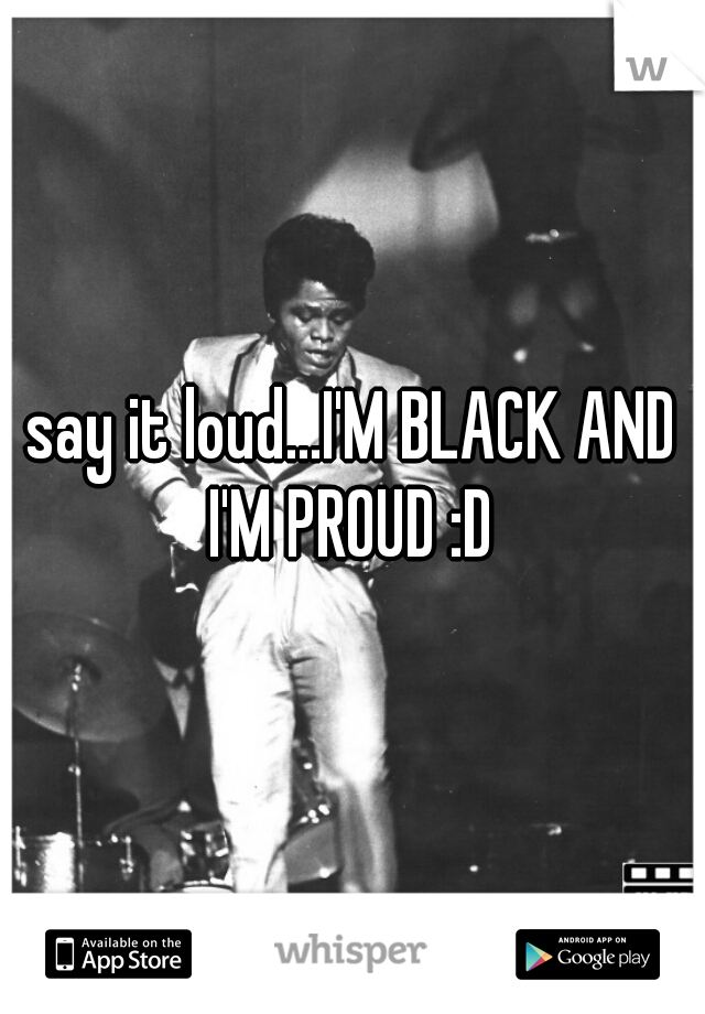 say it loud...I'M BLACK AND I'M PROUD :D 