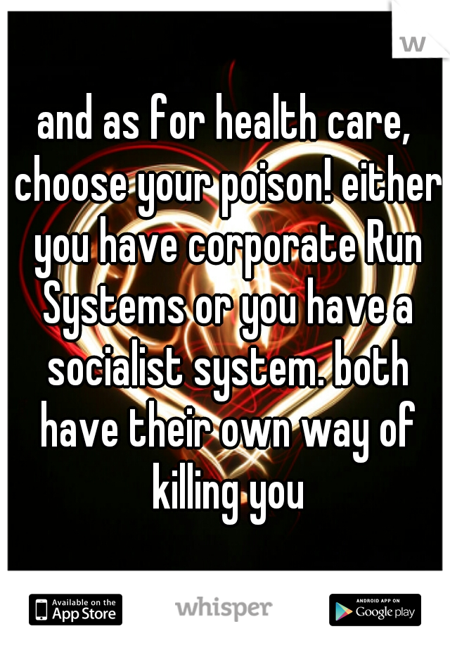 and as for health care, choose your poison! either you have corporate Run Systems or you have a socialist system. both have their own way of killing you