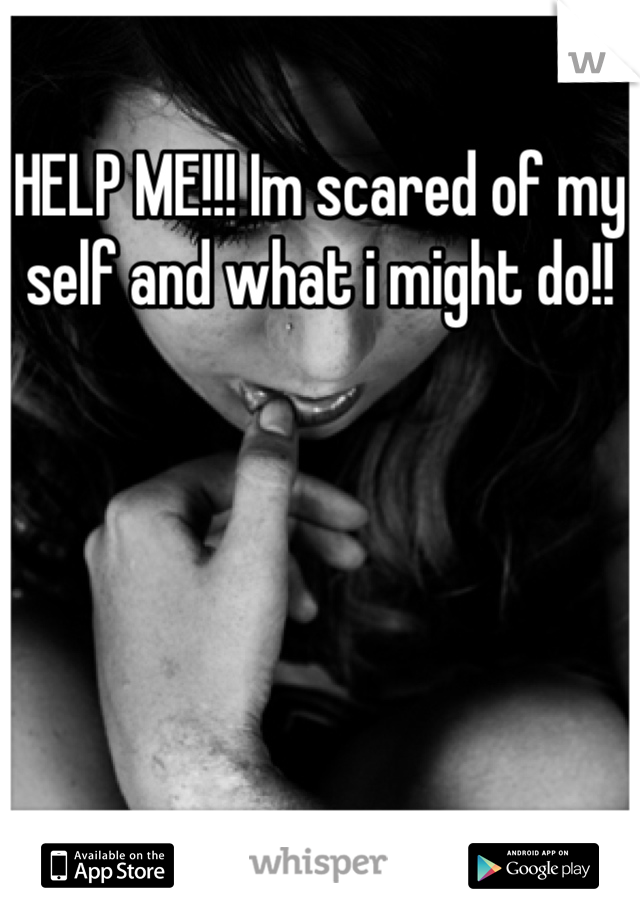 HELP ME!!! Im scared of my self and what i might do!!