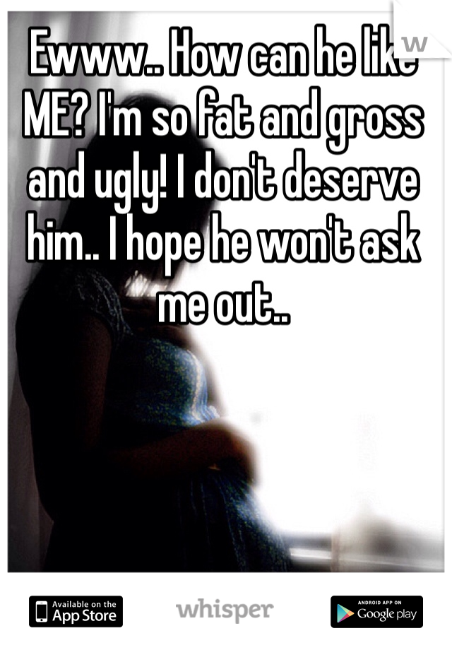 Ewww.. How can he like ME? I'm so fat and gross and ugly! I don't deserve him.. I hope he won't ask me out..