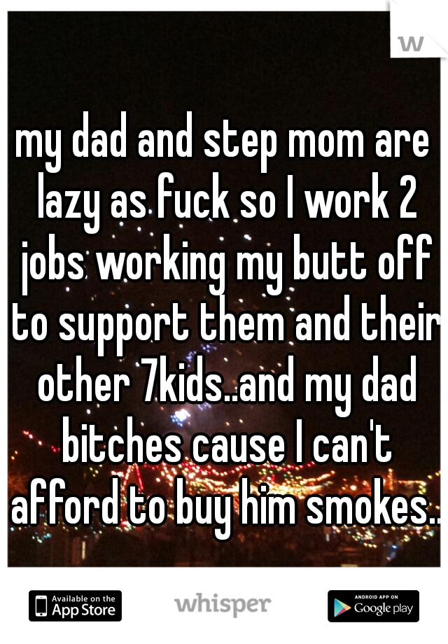 my dad and step mom are lazy as fuck so I work 2 jobs working my butt off to support them and their other 7kids..and my dad bitches cause I can't afford to buy him smokes..