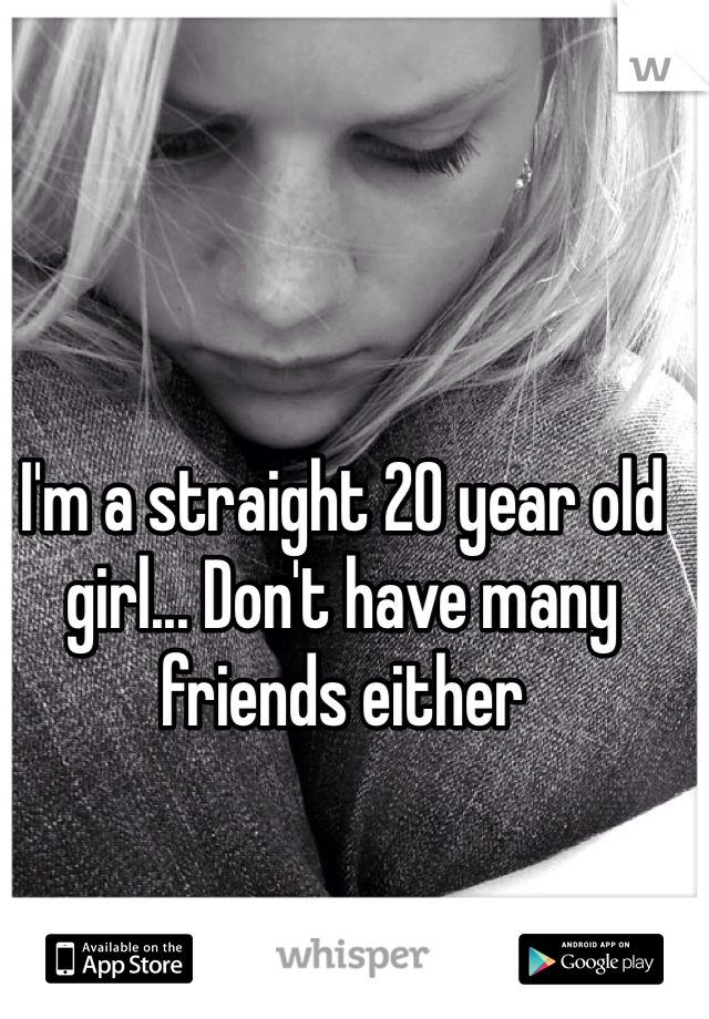 I'm a straight 20 year old girl... Don't have many friends either 