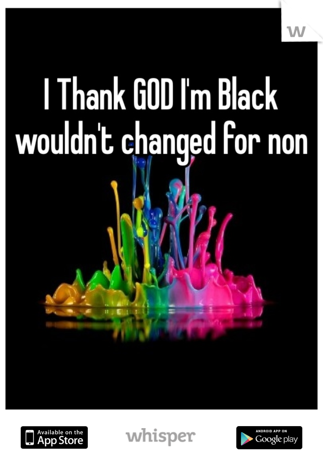 I Thank GOD I'm Black wouldn't changed for non