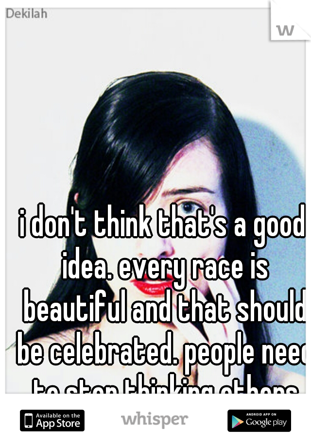 i don't think that's a good idea. every race is beautiful and that should be celebrated. people need to stop thinking others are less than them for being different in general 