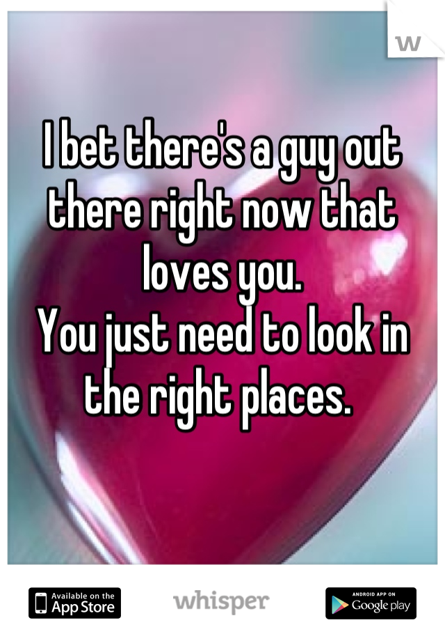 I bet there's a guy out there right now that loves you. 
You just need to look in the right places. 