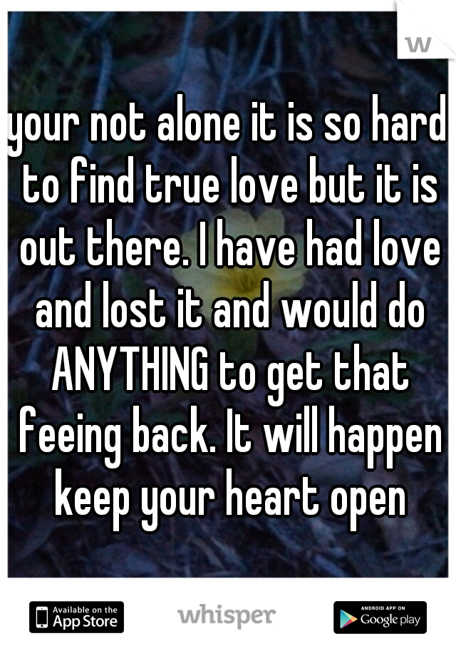 your not alone it is so hard to find true love but it is out there. I have had love and lost it and would do ANYTHING to get that feeing back. It will happen keep your heart open
