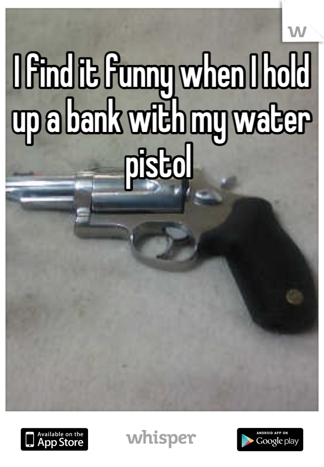 I find it funny when I hold up a bank with my water pistol 