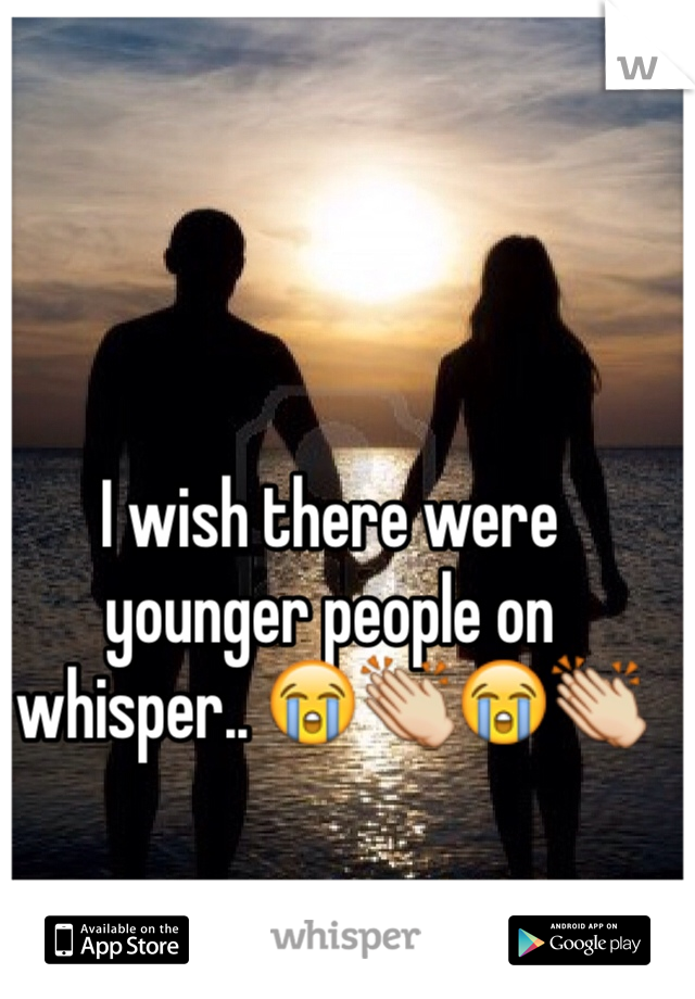 I wish there were younger people on whisper.. 😭👏😭👏