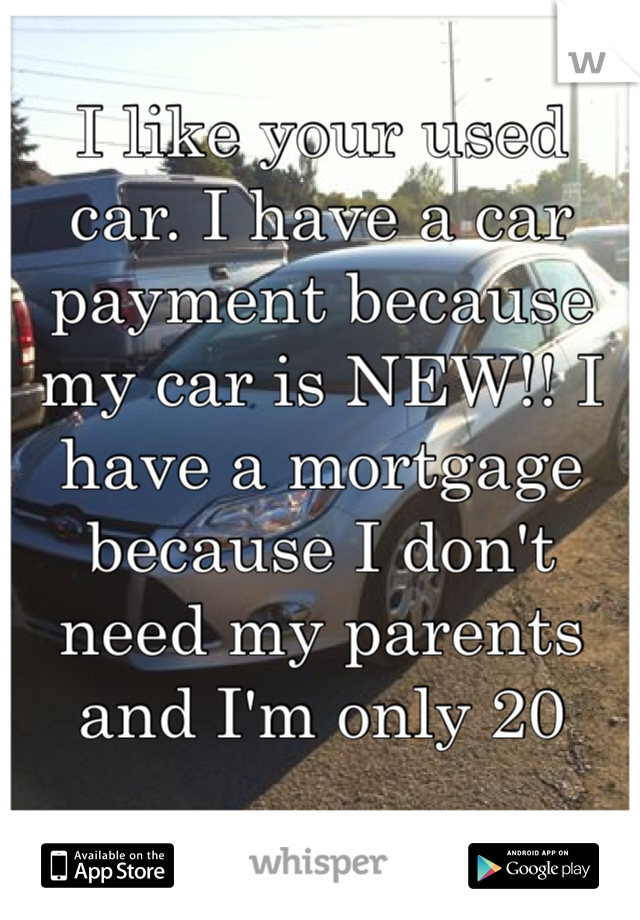I like your used car. I have a car payment because my car is NEW!! I have a mortgage because I don't need my parents and I'm only 20 