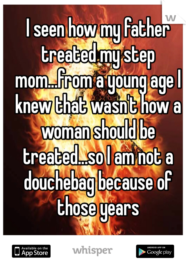 I seen how my father treated my step mom...from a young age I knew that wasn't how a woman should be treated...so I am not a douchebag because of those years 