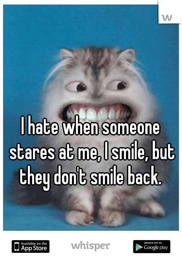 I hate when someone stares at me, I smile, but they don't smile back. 