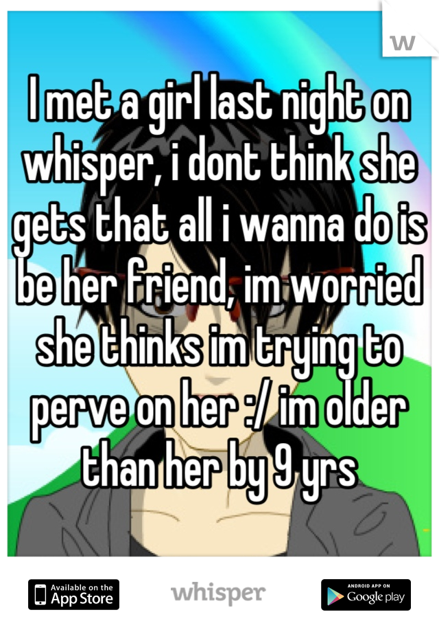 I met a girl last night on whisper, i dont think she gets that all i wanna do is be her friend, im worried she thinks im trying to perve on her :/ im older than her by 9 yrs