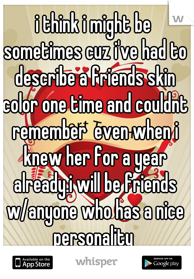 i think i might be sometimes cuz i've had to describe a friends skin color one time and couldnt remember  even when i knew her for a year already.i will be friends w/anyone who has a nice personality 