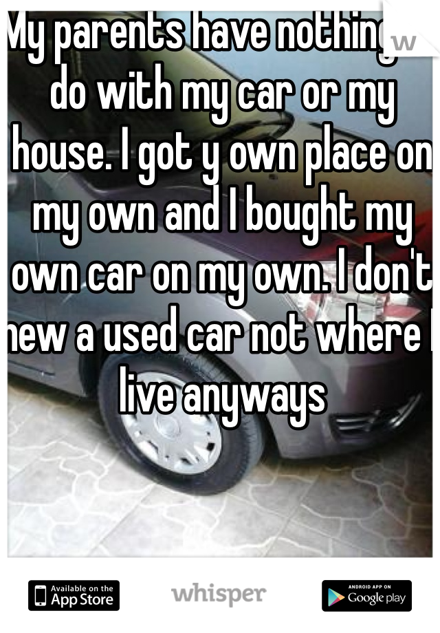 My parents have nothing to do with my car or my house. I got y own place on my own and I bought my own car on my own. I don't new a used car not where I live anyways
