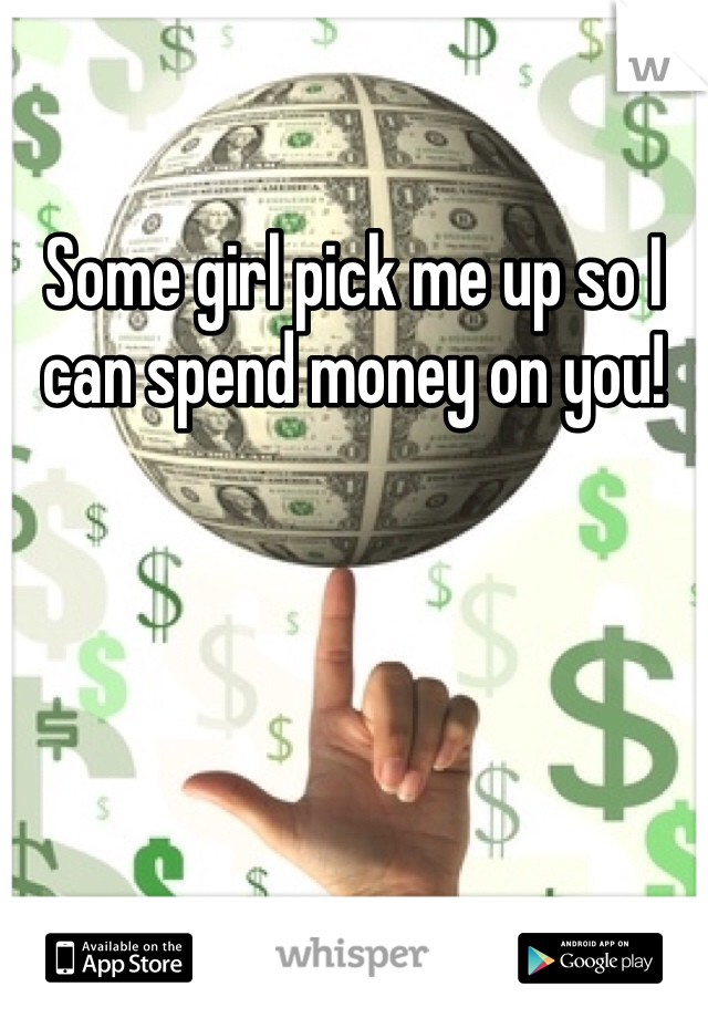 Some girl pick me up so I can spend money on you! 