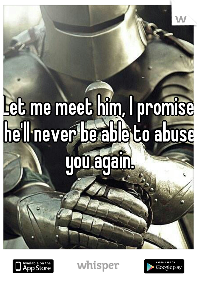 Let me meet him, I promise he'll never be able to abuse you again.