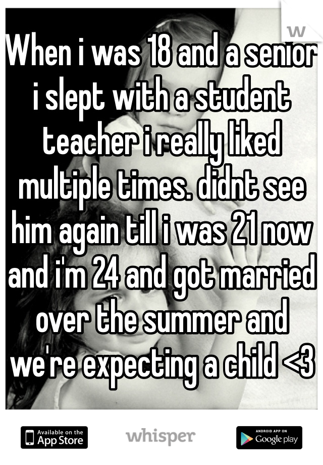 When i was 18 and a senior i slept with a student teacher i really liked multiple times. didnt see him again till i was 21 now and i'm 24 and got married over the summer and we're expecting a child <3 
