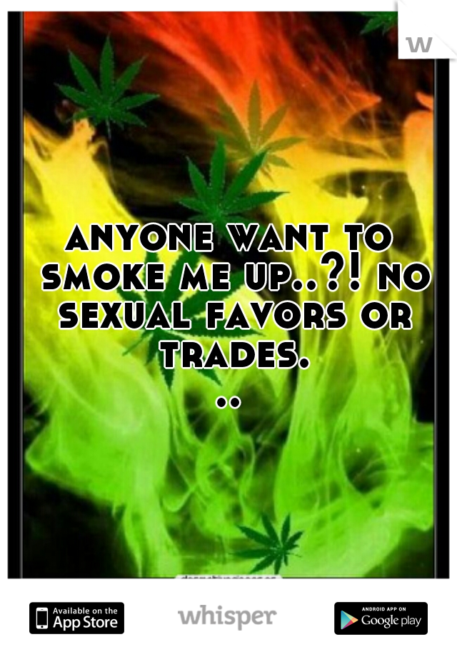 anyone want to smoke me up..?! no sexual favors or trades...