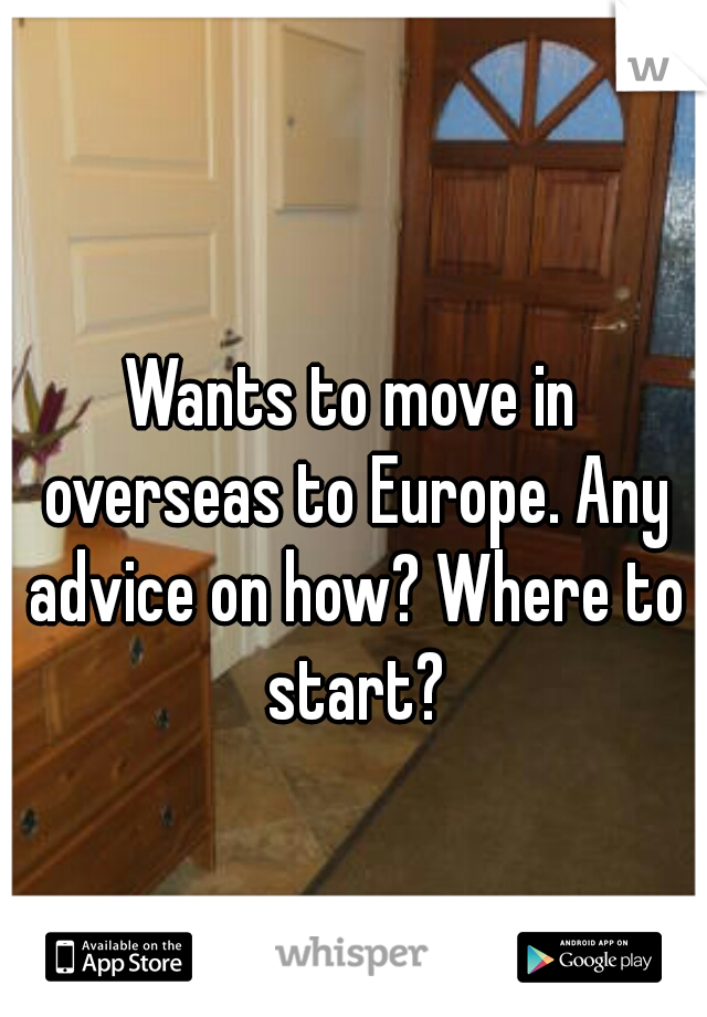 Wants to move in overseas to Europe. Any advice on how? Where to start?
