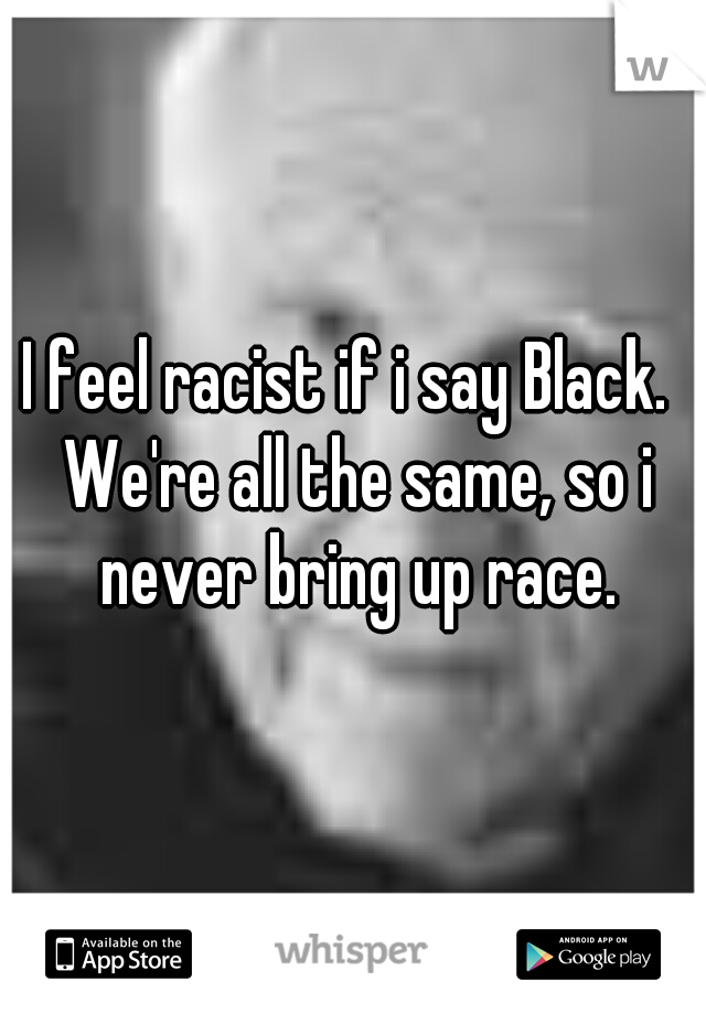 I feel racist if i say Black.  We're all the same, so i never bring up race.