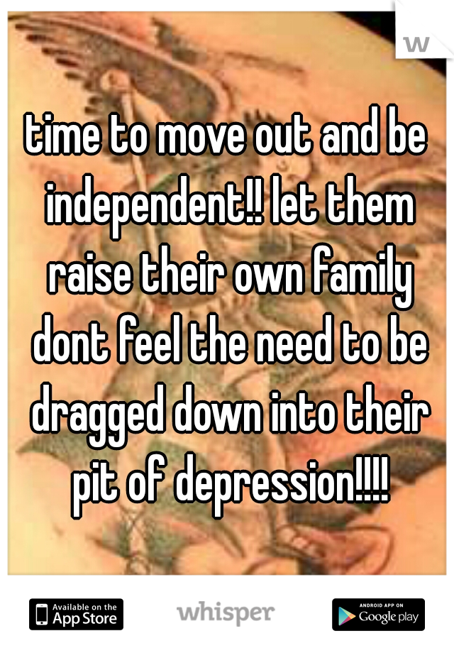 time to move out and be independent!! let them raise their own family dont feel the need to be dragged down into their pit of depression!!!!
