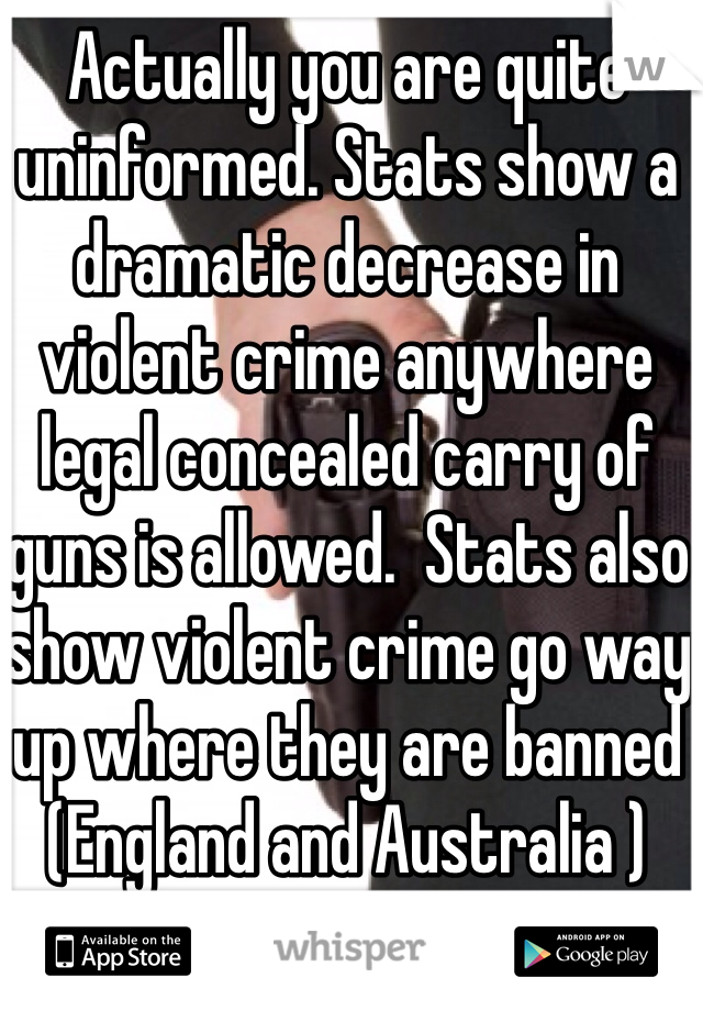 Actually you are quite uninformed. Stats show a dramatic decrease in violent crime anywhere legal concealed carry of guns is allowed.  Stats also show violent crime go way up where they are banned (England and Australia )