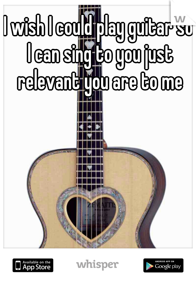 I wish I could play guitar so I can sing to you just relevant you are to me