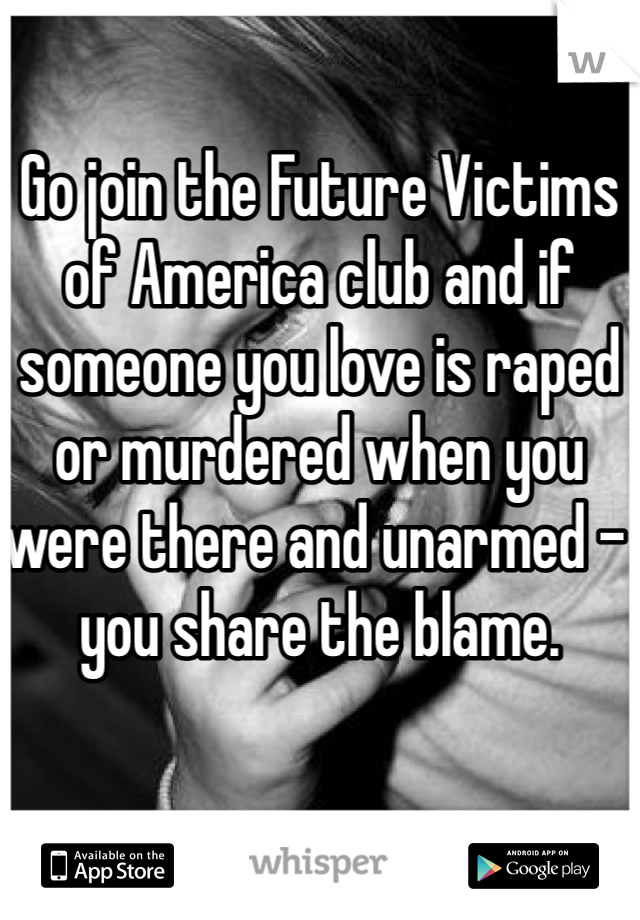 Go join the Future Victims of America club and if someone you love is raped or murdered when you were there and unarmed - you share the blame. 