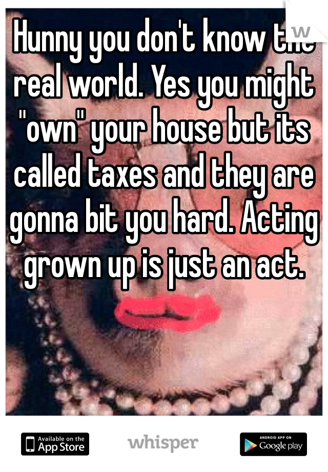 Hunny you don't know the real world. Yes you might "own" your house but its called taxes and they are gonna bit you hard. Acting grown up is just an act. 