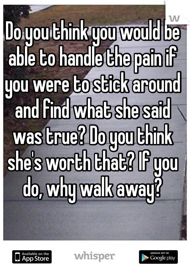 Do you think you would be able to handle the pain if you were to stick around and find what she said was true? Do you think she's worth that? If you do, why walk away?