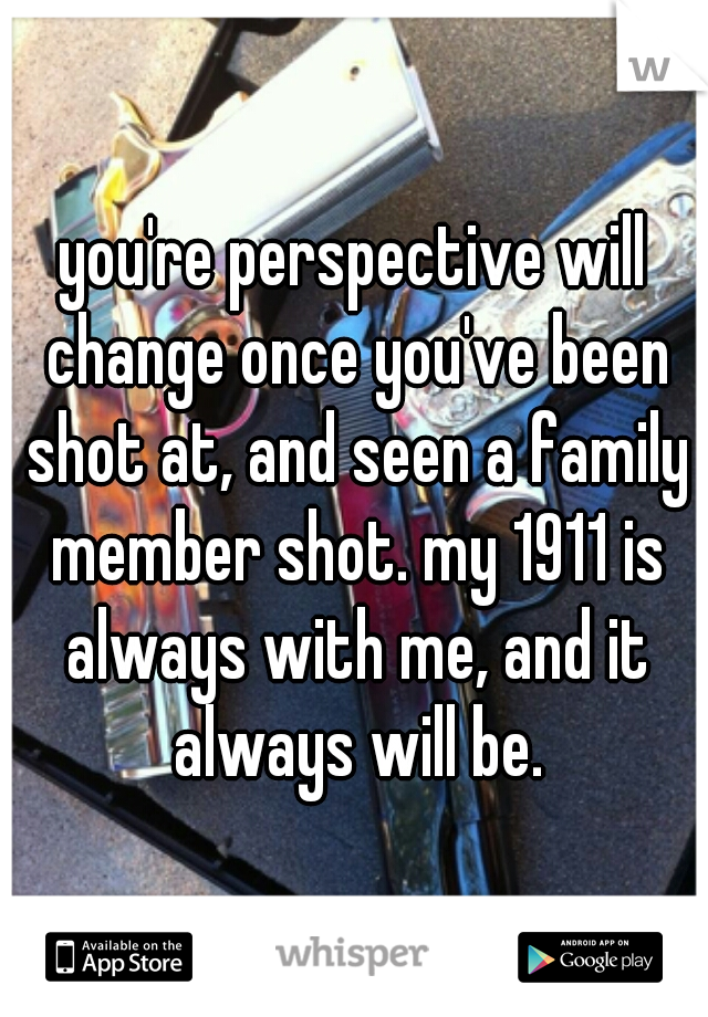 you're perspective will change once you've been shot at, and seen a family member shot. my 1911 is always with me, and it always will be.