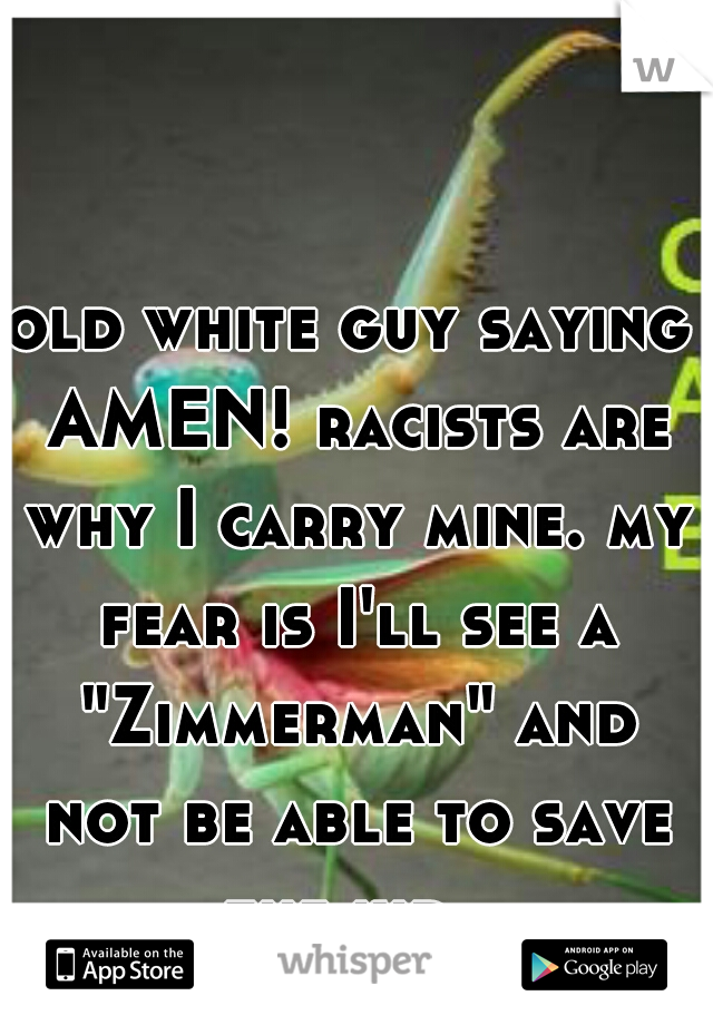 old white guy saying AMEN! racists are why I carry mine. my fear is I'll see a "Zimmerman" and not be able to save the kid. 