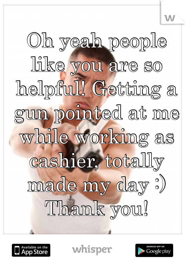 Oh yeah people like you are so helpful! Getting a gun pointed at me while working as cashier, totally made my day :) Thank you!